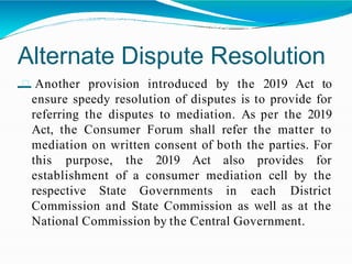 Alternate Dispute Resolution
– Another provision introduced by the 2019 Act to
ensure speedy resolution of disputes is to provide for
referring the disputes to mediation. As per the 2019
Act, the Consumer Forum shall refer the matter to
mediation on written consent of both the parties. For
this purpose, the 2019 Act also provides for
establishment of a consumer mediation cell by the
respective State Governments in each District
Commission and State Commission as well as at the
National Commission by the Central Government.
 