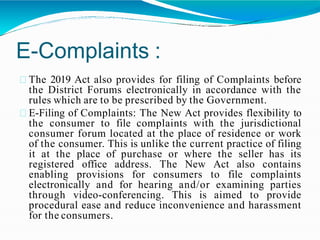 E-Complaints :
The 2019 Act also provides for filing of Complaints before
the District Forums electronically in accordance with the
rules which are to be prescribed by the Government.
E-Filing of Complaints: The New Act provides flexibility to
the consumer to file complaints with the jurisdictional
consumer forum located at the place of residence or work
of the consumer. This is unlike the current practice of filing
it at the place of purchase or where the seller has its
registered office address. The New Act also contains
enabling provisions for consumers to file complaints
electronically and for hearing and/or examining parties
through video-conferencing. This is aimed to provide
procedural ease and reduce inconvenience and harassment
for the consumers.
 