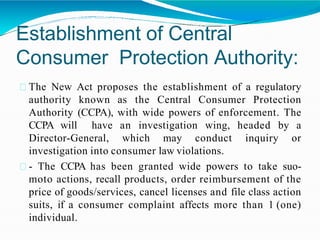 Establishment of Central
Consumer Protection Authority:
The New Act proposes the establishment of a regulatory
authority known as the Central Consumer Protection
Authority (CCPA), with wide powers of enforcement. The
CCPA will have an investigation wing, headed by a
Director-General, which may conduct inquiry or
investigation into consumer law violations.
- The CCPA has been granted wide powers to take suo-
moto actions, recall products, order reimbursement of the
price of goods/services, cancel licenses and file class action
suits, if a consumer complaint affects more than 1 (one)
individual.
 