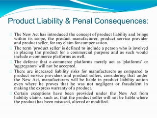 Product Liability & Penal Consequences:
The New Act has introduced the concept of product liability and brings
within its scope, the product manufacturer, product service provider
and product seller, for any claim for compensation.
The term 'product seller' is defined to include a person who is involved
in placing the product for a commercial purpose and as such would
include e-commerce platforms as well.
The defense that e-commerce platforms merely act as 'platforms' or
'aggregators' will not be accepted.
There are increased liability risks for manufacturers as compared to
product service providers and product sellers, considering that under
the New Act, manufacturers will be liable in product liability action
even where he proves that he was not negligent or fraudulent in
making the express warranty of a product.
Certain exceptions have been provided under the New Act from
liability claims, such as, that the product seller will not be liable where
the product has been misused, altered or modified.
 