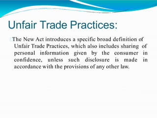 Unfair Trade Practices:
The New Act introduces a specific broad definition of
Unfair Trade Practices, which also includes sharing of
confidence, unless such disclosure is made
personal information given by the consumer in
in
accordance with the provisions of any other law.
 