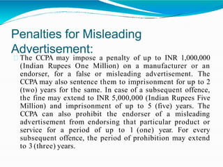 Penalties for Misleading
Advertisement:
The CCPA may impose a penalty of up to INR 1,000,000
(Indian Rupees One Million) on a manufacturer or an
endorser, for a false or misleading advertisement. The
CCPA may also sentence them to imprisonment for up to 2
(two) years for the same. In case of a subsequent offence,
the fine may extend to INR 5,000,000 (Indian Rupees Five
Million) and imprisonment of up to 5 (five) years. The
CCPA can also prohibit the endorser of a misleading
advertisement from endorsing that particular product or
service for a period of up to 1 (one) year. For every
subsequent offence, the period of prohibition may extend
to 3 (three) years.
 