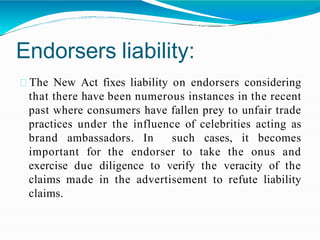Endorsers liability:
The New Act fixes liability on endorsers considering
that there have been numerous instances in the recent
past where consumers have fallen prey to unfair trade
practices under the influence of celebrities acting as
brand ambassadors. In such cases, it becomes
important for the endorser to take the onus and
exercise due diligence to verify the veracity of the
claims made in the advertisement to refute liability
claims.
 