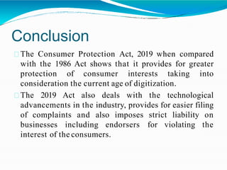 Conclusion
The Consumer Protection Act, 2019 when compared
with the 1986 Act shows that it provides for greater
protection of consumer interests taking into
consideration the current age of digitization.
The 2019 Act also deals with the technological
advancements in the industry, provides for easier filing
of complaints and also imposes strict liability on
businesses including endorsers for violating the
interest of the consumers.
 
