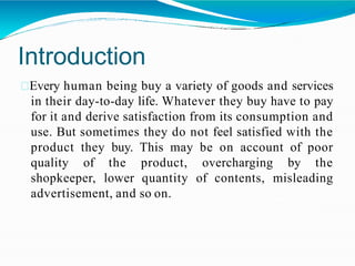 Introduction
Every human being buy a variety of goods and services
in their day-to-day life. Whatever they buy have to pay
for it and derive satisfaction from its consumption and
use. But sometimes they do not feel satisfied with the
product they buy. This may be on account of poor
quality of the product, overcharging by the
shopkeeper, lower quantity of contents, misleading
advertisement, and so on.
 