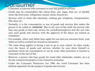 Consumer
Consumer is a person who consumes or uses any goods or services.
Goods may be consumables like wheat flour, salt, sugar, fruit etc. or durable
items like television, refrigerator, toaster, mixer, bicycle etc.
Services refer to items like electricity, cooking gas, telephone, transportation,
film show etc.
Normally, it is the consumption or use of goods and services that makes the
person to be called as ‘consumer’. But in the eyes of law, both the person who
buys any goods or hires any service for consideration(price) and the one who
uses such goods and services with the approval of the buyer are termed as
consumers.
For example, when your father buys apple for you and you consume them, your
father as well as yourself are treated as consumers.
The same thing applies to hiring a taxi to go to your school. In other words,
even the buyer of goods and services whether he uses them himself or
purchases them for consumption or use by some other person(s) is treated as
consumer in the eyes of law.
However, a person who buys goods for resale (like wholesaler, retailer, etc.) or
for any commercial purpose is not treated as consumer.
Under the Consumer Protection Act 1986, the word Consumer has been
defined separately for the purpose of goods and services.
 