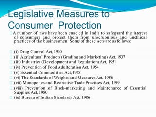 Legislative Measures to
Consumer Protection
A number of laws have been enacted in India to safeguard the interest
of consumers and protect them from unscrupulous and unethical
practices of the businessmen. Some of these Acts are as follows:
(i) Drug Control Act,1950
(ii) Agricultural Products (Grading and Marketing) Act, 1937
(iii) Industries (Development and Regulation) Act, 1951
(iv) Prevention of Food Adulteration Act, 1954
(v) Essential Commodities Act,1955
(vi) The Standards of Weights and Measures Act, 1956
(vii) Monopolies and Restrictive Trade Practices Act, 1969
(viii) Prevention of Black-marketing and Maintenance of Essential
Supplies Act, 1980
(ix) Bureau of Indian Standards Act, 1986
 