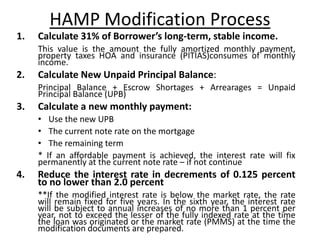HAMP Modification Process
1.   Calculate 31% of Borrower’s long-term, stable income.
     This value is the amount the fully amortized monthly payment,
     property taxes HOA and insurance (PITIAS)consumes of monthly
     income.
2.   Calculate New Unpaid Principal Balance:
     Principal Balance + Escrow Shortages + Arrearages = Unpaid
     Principal Balance (UPB)
3.   Calculate a new monthly payment:
     • Use the new UPB
     • The current note rate on the mortgage
     • The remaining term
     * If an affordable payment is achieved, the interest rate will fix
     permanently at the current note rate – if not continue
4.   Reduce the interest rate in decrements of 0.125 percent
     to no lower than 2.0 percent
     **If the modified interest rate is below the market rate, the rate
     will remain fixed for five years. In the sixth year, the interest rate
     will be subject to annual increases of no more than 1 percent per
     year, not to exceed the lesser of the fully indexed rate at the time
     the loan was originated or the market rate (PMMS) at the time the
     modification documents are prepared.
 
