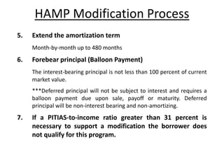 HAMP Modification Process
5.   Extend the amortization term
     Month-by-month up to 480 months
6.   Forebear principal (Balloon Payment)
     The interest-bearing principal is not less than 100 percent of current
     market value.
     ***Deferred principal will not be subject to interest and requires a
     balloon payment due upon sale, payoff or maturity. Deferred
     principal will be non-interest bearing and non-amortizing.
7.   If a PITIAS-to-income ratio greater than 31 percent is
     necessary to support a modification the borrower does
     not qualify for this program.
 