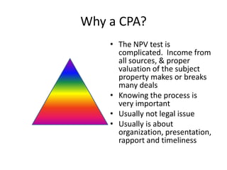 Why a CPA?
    • The NPV test is
      complicated. Income from
      all sources, & proper
      valuation of the subject
      property makes or breaks
      many deals
    • Knowing the process is
      very important
    • Usually not legal issue
    • Usually is about
      organization, presentation,
      rapport and timeliness
 
