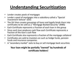 Understanding Securitization
• Lender creates pools of mortgages
• Lender a pool of mortgages into a subsidiary called a “Special
  Investment Vehicle” (SIV)
• The SIV then creates groupings of loans and legally binds them into
  certificates to be sold as a “Mortgage Backed Security” (MBS)
• Each Certificate represents a fraction of each loan in the group
• Since each loan produces cash flow each Certificate represents a
  fraction of the loan’s cash flow
• Each Certificate also represents a fraction of the mortgage collateral
• Certificates are sold to investors on such as hedge funds, pension
  funds and insurance companies
• A “secondary market” exits to buy or sell mortgage back securities
      Your loan might be partially “owned” by hundreds of
                      certificate holders!
 