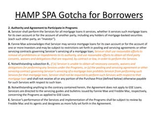 HAMP SPA Gotcha for Borrowers
2. Authority and Agreement to Participate in Programs
A. Servicer shall perform the Services for all mortgage loans it services, whether it services such mortgage loans
for its own account or for the account of another party, including any holders of mortgage-backed securities
(each such other party, an “Investor”).
B. Fannie Mae acknowledges that Servicer may service mortgage loans for its own account or for the account of
one or more Investors and may be subject to restrictions set forth in pooling and servicing agreements or other
servicing contracts governing Servicer’s servicing of a mortgage loan; Servicer shall use reasonable efforts to
remove all prohibitions or impediments to its authority, and use reasonable efforts to obtain all third party
consents, waivers and delegations that are required, by contract or law, in order to perform the Services.
C. Notwithstanding subsection B., if (x) Servicer is unable to obtain all necessary consents, waivers and
delegations for performing any Services under the Programs, or (y) the pooling and servicing agreement or other
servicing contract governing Servicer’s servicing of a mortgage loan prohibits Servicer from performing such
Services for that mortgage loan, Servicer shall not be required to perform such Services with respect to that
mortgage loan and shall not receive all or any portion of the Purchase Price (defined below) otherwise payable
for such Services with respect to such loan.
D. Notwithstanding anything to the contrary contained herein, the Agreement does not apply to GSE Loans.
Servicers are directed to the servicing guides and bulletins issued by Fannie Mae and Freddie Mac, respectively,
concerning the Programs as applied to GSE Loans.
E. Servicer’s performance of the Services and implementation of the Programs shall be subject to review by
Freddie Mac and its agents and designees as more fully set forth in the Agreement.
 