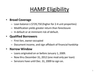 HAMP Eligibility
• Broad Coverage
   – Loan balance ≤ $729,750 (higher for 2-4 unit properties)
   – Modification yields greater return than foreclosure
   – In default or at imminent risk of default.
• Qualified Borrowers
   – First-lien, owner-occupied
   – Document income, and sign affidavit of financial hardship
• Narrow Window
   – Loans originated on or before January 1, 2009.
   – Now thru December 31, 2012 (one mod only per loan)
   – Servicers have until Dec. 31, 2009 to sign on.


                                                                 9
 
