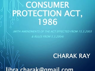 CONSUMER
PROTECTION ACT,
1986
(WITH AMENDMENTS OF THE ACT EFFECTED FROM 15.3.2003
& RULES FROM 5.3.2004)
1CHARAK RAY
 