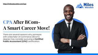 CPA After BCom-
A Smart Career Move!
https://mileseducation.com/cpa
There are several reasons why someone
with a Bachelor of Commerce (BCom)
degree may consider pursuing a Certified
Public Accountant (CPA) certification:
 