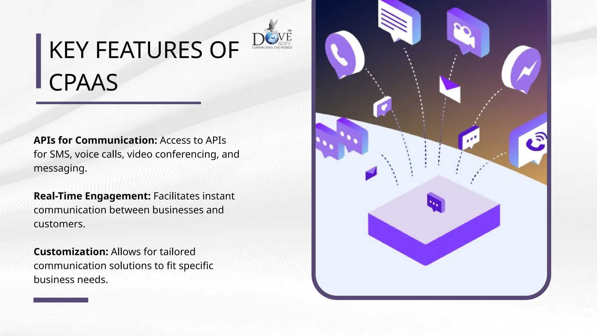 KEY FEATURES OF
CPAAS
APIs for Communication: Access to APIs
for SMS, voice calls, video conferencing, and
messaging.
Real-Time Engagement: Facilitates instant
communication between businesses and
customers.
Customization: Allows for tailored
communication solutions to fit specific
business needs.
 