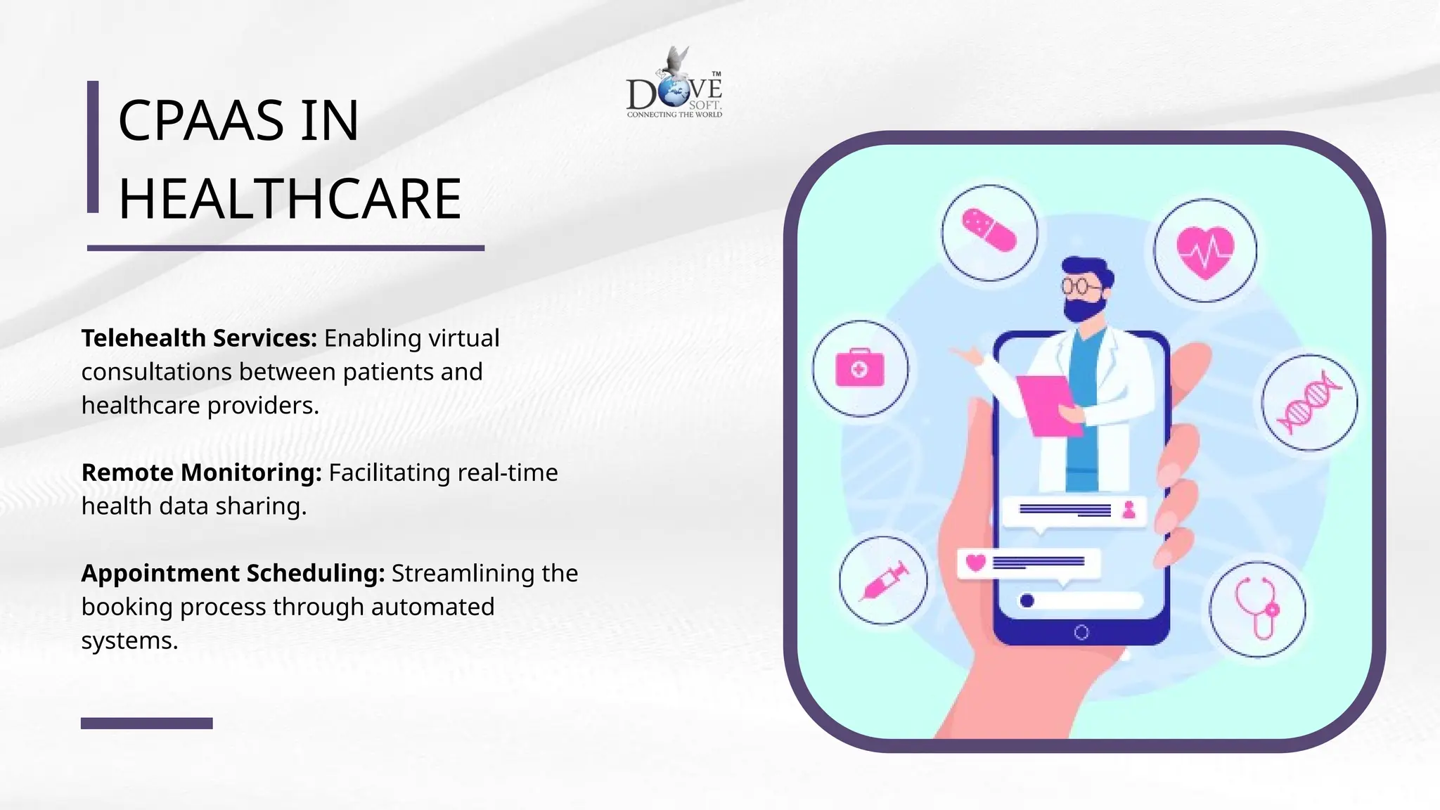 CPAAS IN
HEALTHCARE
Telehealth Services: Enabling virtual
consultations between patients and
healthcare providers.
Remote Monitoring: Facilitating real-time
health data sharing.
Appointment Scheduling: Streamlining the
booking process through automated
systems.
 