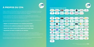 46 47
Baromètre du
Lead 2020
Créé en 2008, le CPA (Collectif pour les Acteurs du Marketing Digital) est le syndicat
professionnel des acteurs du marketing digital à la performance, secteur d’activité
constituant le socle de toute stratégie d’acquisition digitale.
Le CPA représente des Editeurs et Prestataires experts, offrant des solutions
indépendantes et sur mesure aux décideurs du marketing digital (annonceurs et
e-marchands) afin de soutenir leur développement.
Par son action (Livres blancs, Chartes de qualité, Recommandations, Evènements &
Networking), le CPA répond à quatre objectifs principaux :
Réguler un marché foisonnant et en mutation permanente,
Informer sur les meilleures pratiques de l’acquisition digitale,
Assurer leur mise en œuvre dans l’application du cadre légal,
Représenter les droits et intérêts de ses membres.
Face à la multiplication des modèles d’acquisition et aux parcours utilisateurs
toujours plus complexes, les membres du CPA s’engagent à mettre leur expertise, leur
compréhension du secteur et leur esprit d’innovation au service de leurs clients.
Le CPA fédère les principaux acteurs du marché du marketing digital qui représente
10 000 emplois et un chiffre d’affaires de 600 millions d’euros.
À PROPOS DU CPA
Adhérents
Conseil d’Administration du CPA
Merci à PRM Factory pour la réalisation
du baromètre du lead 2020
 