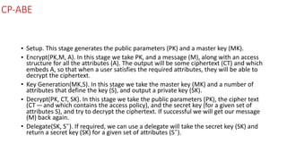 CP-ABE
• Setup.	This	stage	generates	the	public	parameters	(PK)	and	a	master	key	(MK).	
• Encrypt(PK,M,	A).	In	this	stage	we	take	PK,	and	a	message	(M),	along	with	an	access	
structure	for	all	the	attributes	(A).	The	output	will	be	some	ciphertext	(CT)	and	which	
embeds	A,	so	that	when	a	user	satisfies	the	required	attributes,	they	will	be	able	to	
decrypt	the	ciphertext.	
• Key	Generation(MK,S).	In	this	stage	we	take	the	master	key	(MK)	and	a	number	of	
attributes	that	define	the	key	(S),	and	output	a	private	key	(SK).	
• Decrypt(PK,	CT,	SK).	In	this	stage	we	take	the	public	parameters	(PK),	the	cipher	text	
(CT — and	which	contains	the	access	policy),	and	the	secret	key	(for	a	given	set	of	
attributes	S),	and	try	to	decrypt	the	ciphertext.	If	successful	we	will	get	our	message	
(M)	back	again.	
• Delegate(SK,	S˜).	If	required,	we	can	use	a	delegate	will	take	the	secret	key	(SK)	and	
return	a	secret	key	(SK)	for	a	given	set	of	attributes	(S˜).
 
