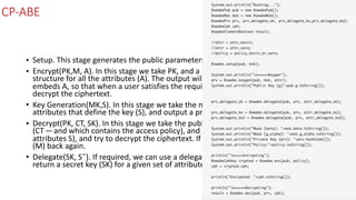 CP-ABE
• Setup.	This	stage	generates	the	public	parameters	(PK)	and	a	master	key	(MK).	
• Encrypt(PK,M,	A).	In	this	stage	we	take	PK,	and	a	message	(M),	along	with	an	access	
structure	for	all	the	attributes	(A).	The	output	will	be	some	ciphertext	(CT)	and	which	
embeds	A,	so	that	when	a	user	satisfies	the	required	attributes,	they	will	be	able	to	
decrypt	the	ciphertext.	
• Key	Generation(MK,S).	In	this	stage	we	take	the	master	key	(MK)	and	a	number	of	
attributes	that	define	the	key	(S),	and	output	a	private	key	(SK).	
• Decrypt(PK,	CT,	SK).	In	this	stage	we	take	the	public	parameters	(PK),	the	cipher	text	
(CT — and	which	contains	the	access	policy),	and	the	secret	key	(for	a	given	set	of	
attributes	S),	and	try	to	decrypt	the	ciphertext.	If	successful	we	will	get	our	message	
(M)	back	again.	
• Delegate(SK,	S˜).	If	required,	we	can	use	a	delegate	will	take	the	secret	key	(SK)	and	
return	a	secret	key	(SK)	for	a	given	set	of	attributes	(S˜).
 