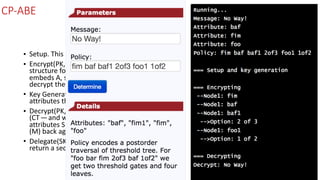 CP-ABE
• Setup.	This	stage	generates	the	public	parameters	(PK)	and	a	master	key	(MK).	
• Encrypt(PK,M,	A).	In	this	stage	we	take	PK,	and	a	message	(M),	along	with	an	access	
structure	for	all	the	attributes	(A).	The	output	will	be	some	ciphertext	(CT)	and	which	
embeds	A,	so	that	when	a	user	satisfies	the	required	attributes,	they	will	be	able	to	
decrypt	the	ciphertext.	
• Key	Generation(MK,S).	In	this	stage	we	take	the	master	key	(MK)	and	a	number	of	
attributes	that	define	the	key	(S),	and	output	a	private	key	(SK).	
• Decrypt(PK,	CT,	SK).	In	this	stage	we	take	the	public	parameters	(PK),	the	cipher	text	
(CT — and	which	contains	the	access	policy),	and	the	secret	key	(for	a	given	set	of	
attributes	S),	and	try	to	decrypt	the	ciphertext.	If	successful	we	will	get	our	message	
(M)	back	again.	
• Delegate(SK,	S˜).	If	required,	we	can	use	a	delegate	will	take	the	secret	key	(SK)	and	
return	a	secret	key	(SK)	for	a	given	set	of	attributes	(S˜).
 