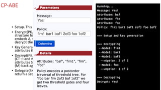 CP-ABE
• Setup.	This	stage	generates	the	public	parameters	(PK)	and	a	master	key	(MK).	
• Encrypt(PK,M,	A).	In	this	stage	we	take	PK,	and	a	message	(M),	along	with	an	access	
structure	for	all	the	attributes	(A).	The	output	will	be	some	ciphertext	(CT)	and	which	
embeds	A,	so	that	when	a	user	satisfies	the	required	attributes,	they	will	be	able	to	
decrypt	the	ciphertext.	
• Key	Generation(MK,S).	In	this	stage	we	take	the	master	key	(MK)	and	a	number	of	
attributes	that	define	the	key	(S),	and	output	a	private	key	(SK).	
• Decrypt(PK,	CT,	SK).	In	this	stage	we	take	the	public	parameters	(PK),	the	cipher	text	
(CT — and	which	contains	the	access	policy),	and	the	secret	key	(for	a	given	set	of	
attributes	S),	and	try	to	decrypt	the	ciphertext.	If	successful	we	will	get	our	message	
(M)	back	again.	
• Delegate(SK,	S˜).	If	required,	we	can	use	a	delegate	will	take	the	secret	key	(SK)	and	
return	a	secret	key	(SK)	for	a	given	set	of	attributes	(S˜).
 