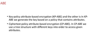 ABE
• Key-policy	attribute-based	encryption	(KP-ABE)	and	the	other	is	In	KP-
ABE	we	generate	the	key	based	on	a	policy	that	contains	attributes.		
• Ciphertext-policy	attribute-based	encryption	(CP-ABE).	In	CP-ABE	we	
use	a	tree	structure	with	different	keys	into	order	to	access	given	
attributes.
 