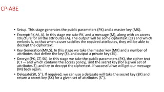 CP-ABE
• Setup.	This	stage	generates	the	public	parameters	(PK)	and	a	master	key	(MK).	
• Encrypt(PK,M,	A).	In	this	stage	we	take	PK,	and	a	message	(M),	along	with	an	access	
structure	for	all	the	attributes	(A).	The	output	will	be	some	ciphertext	(CT)	and	which	
embeds	A,	so	that	when	a	user	satisfies	the	required	attributes,	they	will	be	able	to	
decrypt	the	ciphertext.	
• Key	Generation(MK,S).	In	this	stage	we	take	the	master	key	(MK)	and	a	number	of	
attributes	that	define	the	key	(S),	and	output	a	private	key	(SK).	
• Decrypt(PK,	CT,	SK).	In	this	stage	we	take	the	public	parameters	(PK),	the	cipher	text	
(CT — and	which	contains	the	access	policy),	and	the	secret	key	(for	a	given	set	of	
attributes	S),	and	try	to	decrypt	the	ciphertext.	If	successful	we	will	get	our	message	
(M)	back	again.	
• Delegate(SK,	S˜).	If	required,	we	can	use	a	delegate	will	take	the	secret	key	(SK)	and	
return	a	secret	key	(SK)	for	a	given	set	of	attributes	(S˜).
 