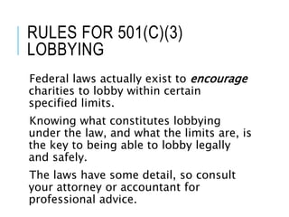 RULES FOR 501(C)(3)
LOBBYING
Federal laws actually exist to encourage
charities to lobby within certain
specified limits.
Knowing what constitutes lobbying
under the law, and what the limits are, is
the key to being able to lobby legally
and safely.
The laws have some detail, so consult
your attorney or accountant for
professional advice.
 