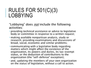 RULES FOR 501(C)(3)
LOBBYING
“Lobbying” does not include the following
activities:
 providing technical assistance or advice to legislative
body or committee in response to a written request;
 making available nonpartisan analysis, study or
research; providing examinations and discussions of
broad, social, economic and similar problems;
 communicating with a legislative body regarding
matters which might affect the existence of the
organization, its powers and duties, its tax-exempt
status, or the deduction of contributions to the
organization (the "self-defense" exception);
 and, updating the members of your own organization
on the status of legislation, without a call to action.
 