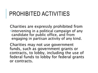 PROHIBITED ACTIVITIES
Charities are expressly prohibited from
intervening in a political campaign of any
candidate for public office, and from
engaging in partisan activity of any kind.
Charities may not use government
funds, such as government grants or
contracts, to lobby, including the use of
federal funds to lobby for federal grants
or contracts.
 