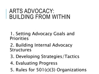 ARTS ADVOCACY:
BUILDING FROM WITHIN
1. Setting Advocacy Goals and
Priorities
2. Building Internal Advocacy
Structures
3. Developing Strategies/Tactics
4. Evaluating Progress
5. Rules for 501(c)(3) Organizations
 