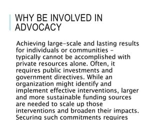 WHY BE INVOLVED IN
ADVOCACY
Achieving large-scale and lasting results
for individuals or communities –
typically cannot be accomplished with
private resources alone. Often, it
requires public investments and
government directives. While an
organization might identify and
implement effective interventions, larger
and more sustainable funding sources
are needed to scale up those
interventions and broaden their impacts.
Securing such commitments requires
 