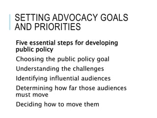 SETTING ADVOCACY GOALS
AND PRIORITIES
Five essential steps for developing
public policy
Choosing the public policy goal
Understanding the challenges
Identifying influential audiences
Determining how far those audiences
must move
Deciding how to move them
 