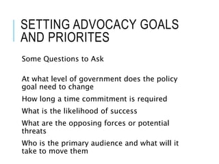 SETTING ADVOCACY GOALS
AND PRIORITES
Some Questions to Ask
At what level of government does the policy
goal need to change
How long a time commitment is required
What is the likelihood of success
What are the opposing forces or potential
threats
Who is the primary audience and what will it
take to move them
 