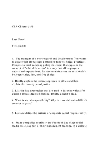 CPA Chapter 5 #1
Last Name:
First Name:
1. The manager of a new research and development firm wants
to ensure that all business performed follows ethical practices.
Compose a brief company policy statement that explains the
concept of "ethical behavior" in a way that all employees
understand expectations. Be sure to make clear the relationship
between ethics, law, and free choice.
2. Briefly explain the justice approach to ethics and then
explain the three types of justice.
3. List the five approaches that are used to describe values for
guiding ethical decision making. Briefly describe each.
4. What is social responsibility? Why is it considered a difficult
concept to grasp?
5. List and define the criteria of corporate social responsibility.
6. Many companies routinely use Facebook and other social
media outlets as part of their management practice. In a climate
 