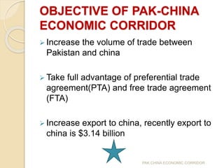OBJECTIVE OF PAK-CHINA
ECONOMIC CORRIDOR
 Increase the volume of trade between
Pakistan and china
 Take full advantage of preferential trade
agreement(PTA) and free trade agreement
(FTA)
 Increase export to china, recently export to
china is $3.14 billion
PAK CHINA ECONOMIC CORRIDOR
 