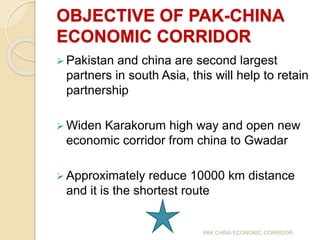 OBJECTIVE OF PAK-CHINA
ECONOMIC CORRIDOR
 Pakistan and china are second largest
partners in south Asia, this will help to retain
partnership
 Widen Karakorum high way and open new
economic corridor from china to Gwadar
 Approximately reduce 10000 km distance
and it is the shortest route
PAK CHINA ECONOMIC CORRIDOR
 