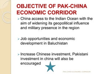OBJECTIVE OF PAK-CHINA
ECONOMIC CORRIDOR
 China access to the Indian Ocean with the
aim of widening its geopolitical influence
and military presence in the region
 Job opportunities and economic
development in Baluchistan
 Increase Chinese investment, Pakistani
investment in china will also be
encouraged
PAK CHINA ECONOMIC CORRIDOR
 