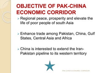 OBJECTIVE OF PAK-CHINA
ECONOMIC CORRIDOR
 Regional peace, prosperity and elevate the
life of poor people of south Asia
 Enhance trade among Pakistan, China, Gulf
States, Central Asia and Africa
 China is interested to extend the Iran-
Pakistan pipeline to its western territory
PAK CHINA ECONOMIC CORRIDOR
 