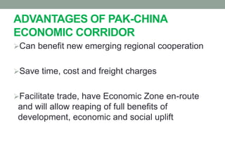 ADVANTAGES OF PAK-CHINA
ECONOMIC CORRIDOR
Can benefit new emerging regional cooperation
Save time, cost and freight charges
Facilitate trade, have Economic Zone en-route
and will allow reaping of full benefits of
development, economic and social uplift
 