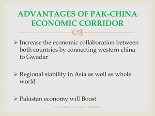 
 Increase the economic collaboration between
both countries by connecting western china
to Gwadar
 Regional stability in Asia as well as whole
world
 Pakistan economy will Boost
PAK CHINA ECONOMIC CORRIDOR
ADVANTAGES OF PAK-CHINA
ECONOMIC CORRIDOR
 