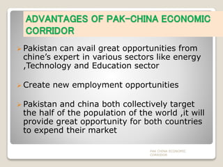 ADVANTAGES OF PAK-CHINA ECONOMIC
CORRIDOR
 Pakistan can avail great opportunities from
chine’s expert in various sectors like energy
,Technology and Education sector
 Create new employment opportunities
 Pakistan and china both collectively target
the half of the population of the world ,it will
provide great opportunity for both countries
to expend their market
PAK CHINA ECONOMIC
CORRIDOR
 