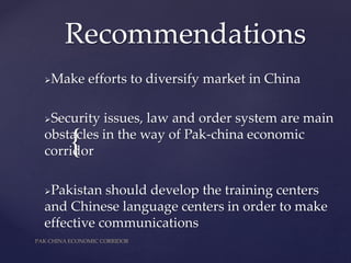 {
Recommendations
Make efforts to diversify market in China
Security issues, law and order system are main
obstacles in the way of Pak-china economic
corridor
Pakistan should develop the training centers
and Chinese language centers in order to make
effective communications
PAK CHINA ECONOMIC CORRIDOR
 