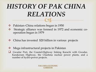 
 Pakistan–China relations began in 1950
 Strategic alliance was formed in 1972 and economic co-
operation began in 1979
 China has invested $20 billion in various projects
 Mega infrastructural projects in Pakistan
 Gwadar Port, the Coastal-Highway linking Karachi with Gwadar,
Karakoram Highway, the Chashma nuclear power plants, and a
number of hydro-power projects.
PAK CHINA ECONOMIC
CORRIDOR
HISTORY OF PAK CHINA
RELATIONS
 