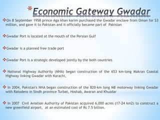 *
On 8 September 1958 prince Aga khan karim purchased the Gwadar enclave from Oman for $3
million, and gave it to Pakistan and it officially became part of Pakistan
Gwadar Port is located at the mouth of the Persian Gulf
Gwadar is a planned free trade port
Gwadar Port is a strategic developed jointly by the both countries
 National Highway Authority (NHA) began construction of the 653 km-long Makran Coastal
Highway linking Gwadar with Karachi,
 In 2004, Pakistan's NHA began construction of the 820-km long M8 motorway linking Gwadar
with Ratodero in Sindh province Turbat, Hoshab, Awaran and Khuzdar
 In 2007 Civil Aviation Authority of Pakistan acquired 6,000 acres (17-24 km2) to construct a
new greenfield airport, at an estimated cost of Rs 7.5 billion.
 