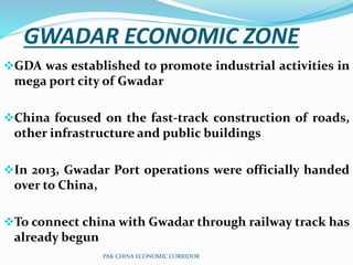 GWADAR ECONOMIC ZONE
GDA was established to promote industrial activities in
mega port city of Gwadar
China focused on the fast-track construction of roads,
other infrastructure and public buildings
In 2013, Gwadar Port operations were officially handed
over to China,
To connect china with Gwadar through railway track has
already begun
PAK CHINA ECONOMIC CORRIDOR
 