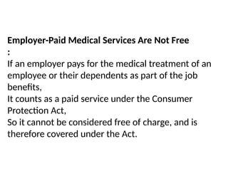 Employer-Paid Medical Services Are Not Free
:
If an employer pays for the medical treatment of an
employee or their dependents as part of the job
benefits,
It counts as a paid service under the Consumer
Protection Act,
So it cannot be considered free of charge, and is
therefore covered under the Act.
 