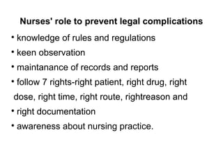 Nurses' role to prevent legal complications
●
knowledge of rules and regulations
●
keen observation
●
maintanance of records and reports
●
follow 7 rights-right patient, right drug, right
dose, right time, right route, rightreason and
●
right documentation
●
awareness about nursing practice.
 