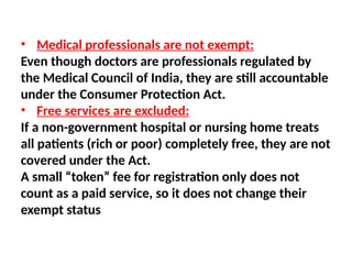 • Medical professionals are not exempt:
Even though doctors are professionals regulated by
the Medical Council of India, they are still accountable
under the Consumer Protection Act.
• Free services are excluded:
If a non-government hospital or nursing home treats
all patients (rich or poor) completely free, they are not
covered under the Act.
A small “token” fee for registration only does not
count as a paid service, so it does not change their
exempt status
 